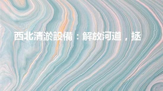 西北清淤設備：解放河道，拯救城市！